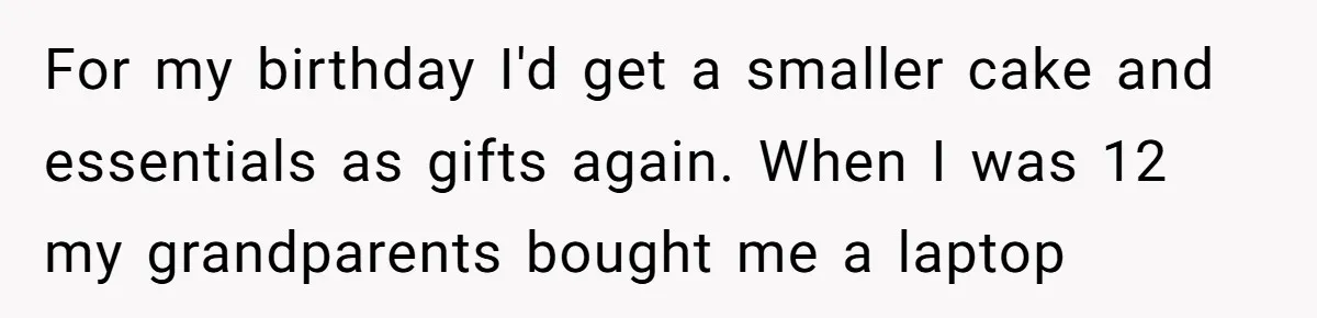 For my birthday I'd get a smaller cake and essentials as gifts again. When I was 12 my grandparents bought me a laptop