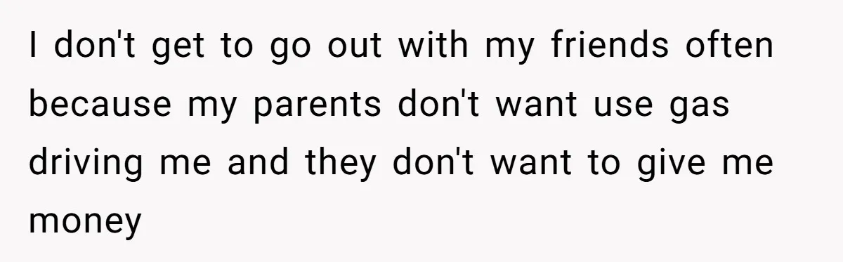 I don't get to go out with my friends often because my parents don't want use gas driving me and they don't want to give me money