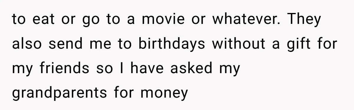to eat or go to a movie or whatever. They also send me to birthdays without a gift for my friends so I have asked my grandparents for money