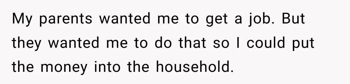 My parents wanted me to get a job. But they wanted me to do that so I could put the money into the household.