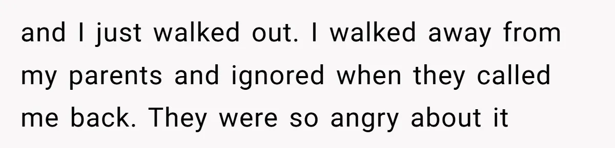 and I just walked out. I walked away from my parents and ignored when they called me back. They were so angry about it