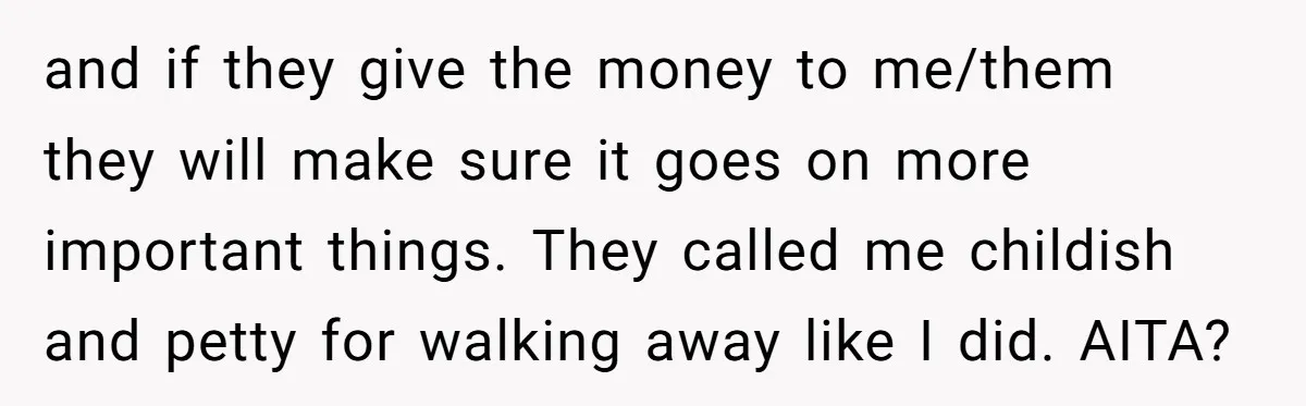 and if they give the money to me/them they will make sure it goes on more important things. They called me childish and petty for walking away like I did....
