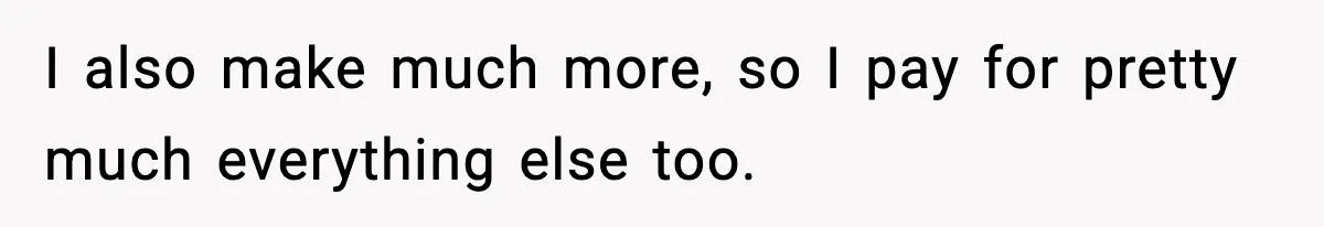 I also make much more, so I pay for pretty much everything else too.