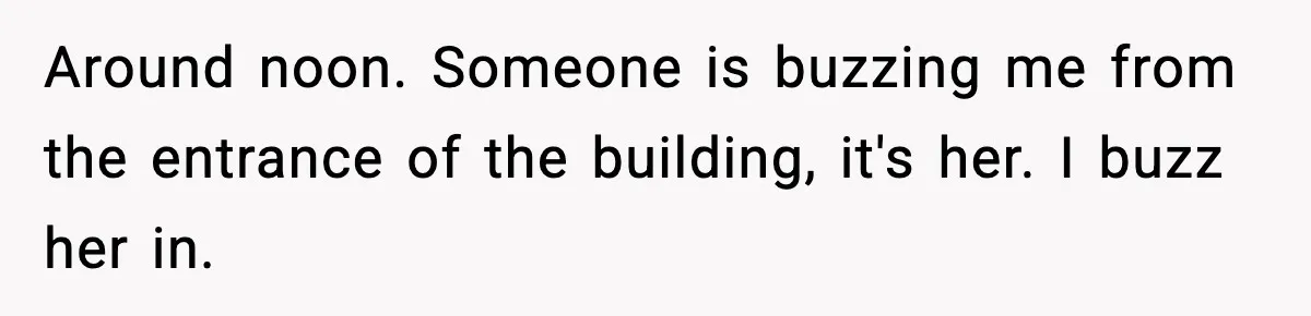 Around noon. Someone is buzzing me from the entrance of the building, it's her. I buzz her in.