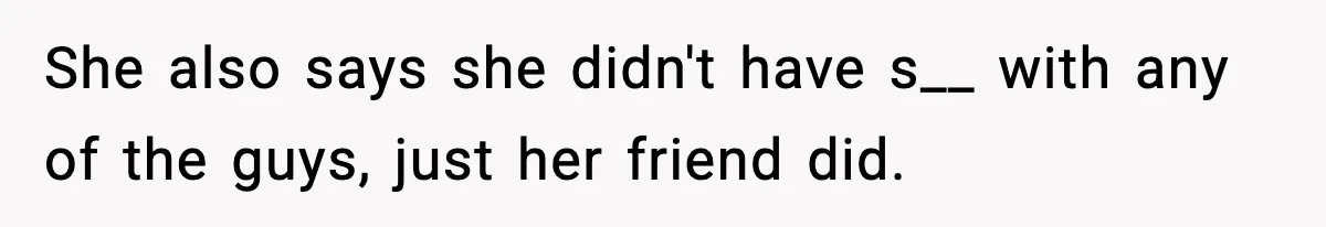 She also says she didn't have s__ with any of the guys, just her friend did.