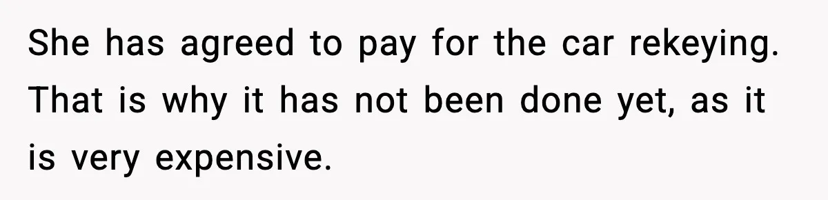 She has agreed to pay for the car rekeying. That is why it has not been done yet, as it is very expensive.