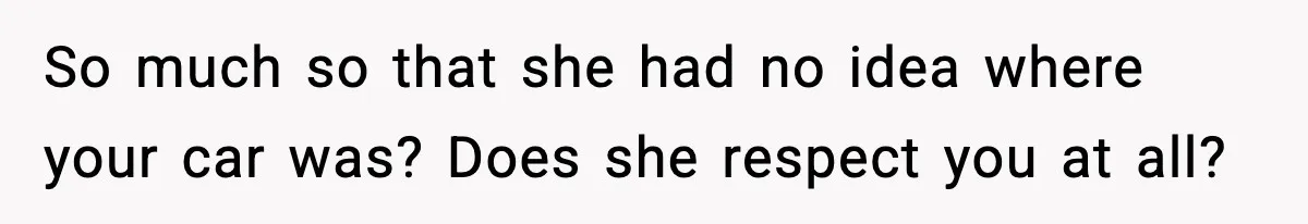 So much so that she had no idea where your car was? Does she respect you at all?