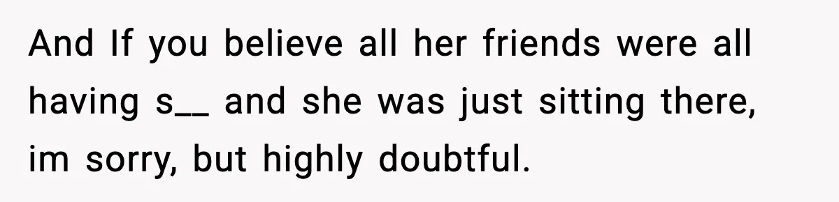 And If you believe all her friends were all having s__ and she was just sitting there, im sorry, but highly doubtful.