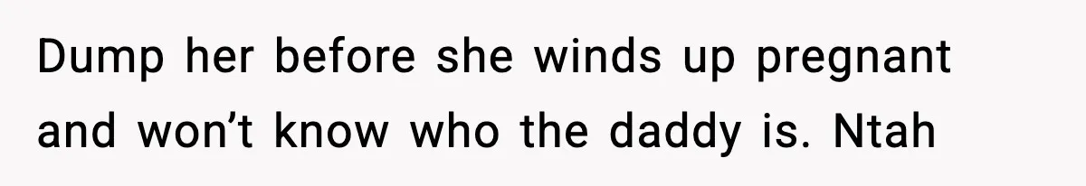 Dump her before she winds up pregnant and won’t know who the daddy is. Ntah
