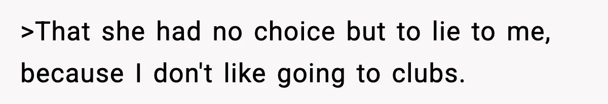 >That she had no choice but to lie to me, because I don't like going to clubs.