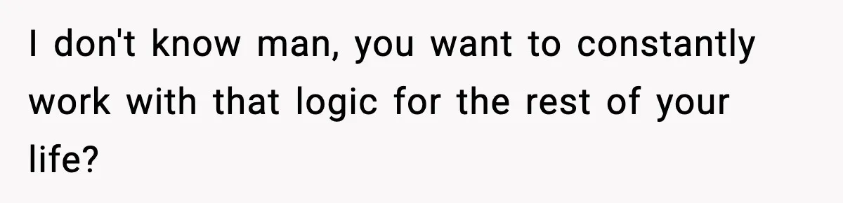 I don't know man, you want to constantly work with that logic for the rest of your life?