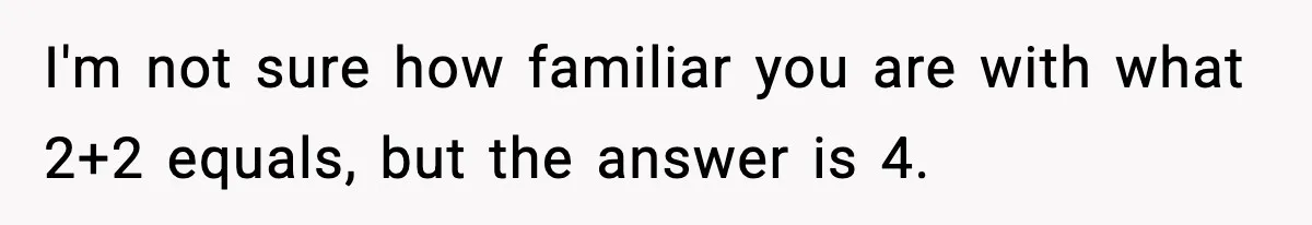 I'm not sure how familiar you are with what 2+2 equals, but the answer is 4.