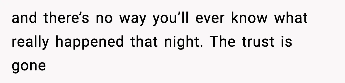 and there’s no way you’ll ever know what really happened that night. The trust is gone