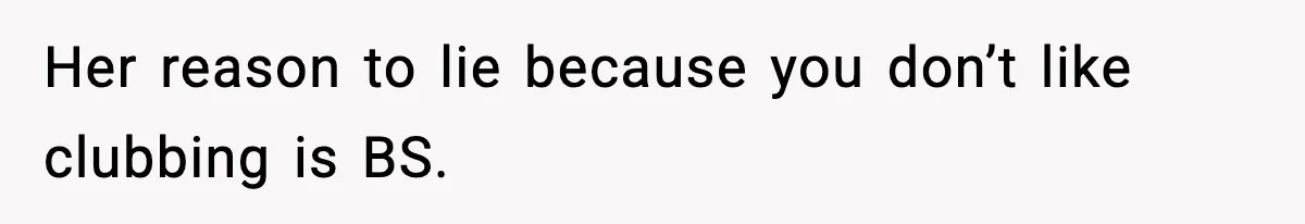 Her reason to lie because you don’t like clubbing is BS.