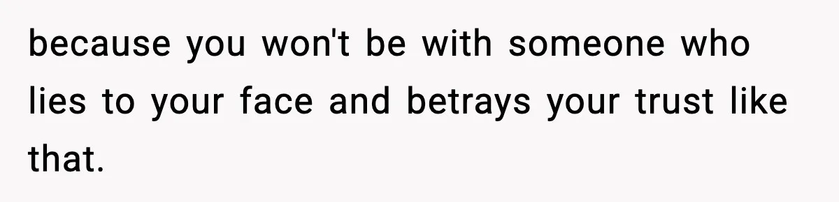 because you won't be with someone who lies to your face and betrays your trust like that.