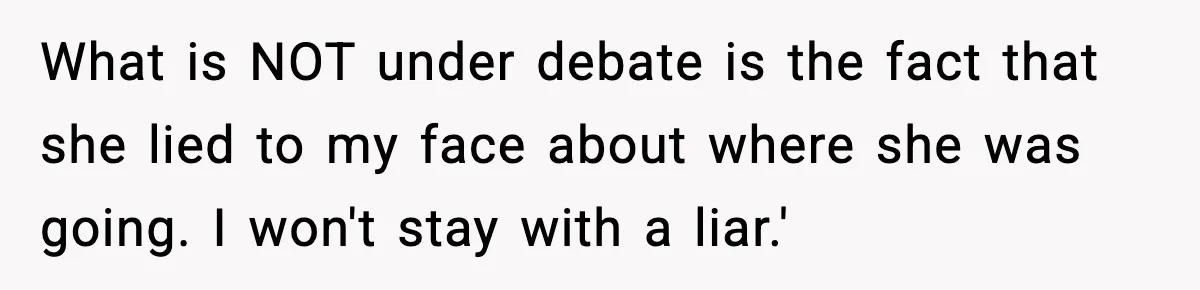 What is NOT under debate is the fact that she lied to my face about where she was going. I won't stay with a liar.'