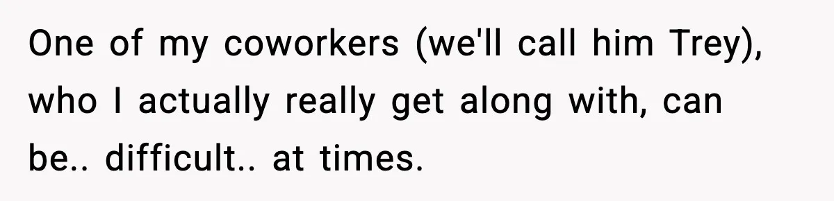 One of my coworkers (we'll call him Trey), who I actually really get along with, can be.. difficult.. at times.