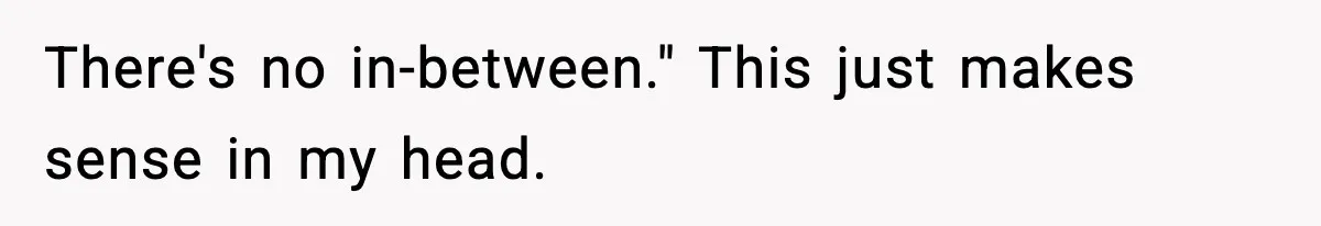 There's no in-between." This just makes sense in my head.