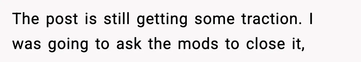 The post is still getting some traction. I was going to ask the mods to close it,