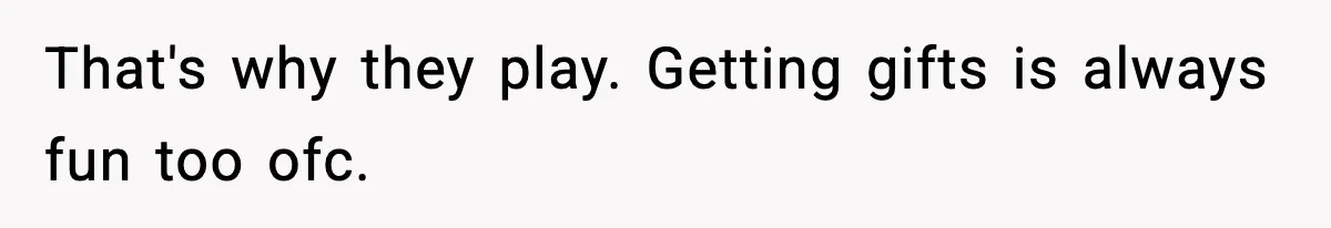 That's why they play. Getting gifts is always fun too ofc.