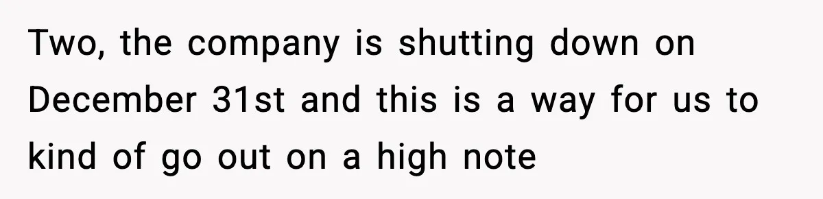 Two, the company is shutting down on December 31st and this is a way for us to kind of go out on a high note