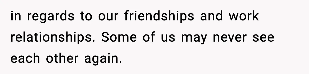 in regards to our friendships and work relationships. Some of us may never see each other again.