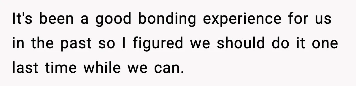It's been a good bonding experience for us in the past so I figured we should do it one last time while we can.