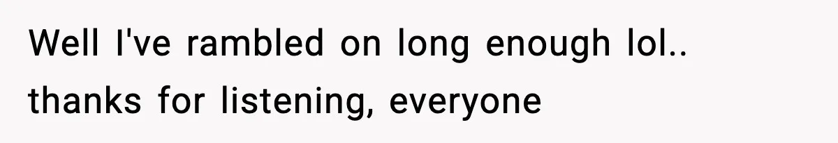 Well I've rambled on long enough lol.. thanks for listening, everyone