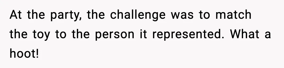 At the party, the challenge was to match the toy to the person it represented. What a hoot!