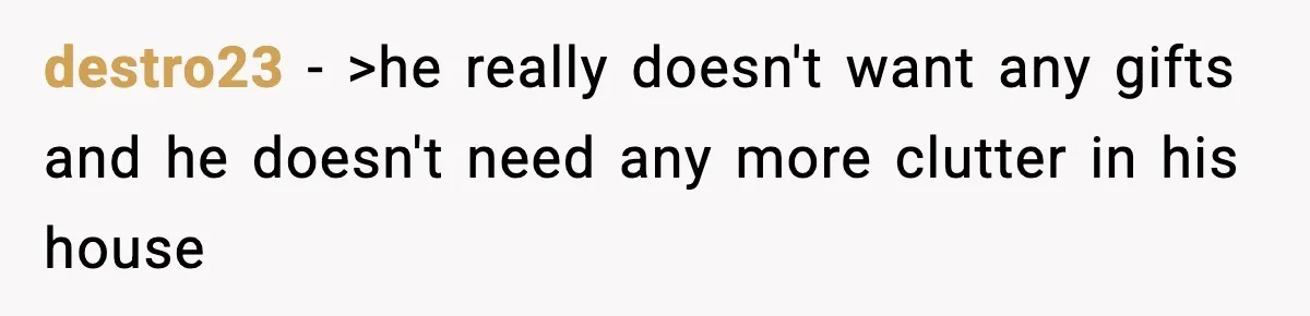 destro23 − >he really doesn't want any gifts and he doesn't need any more clutter in his house