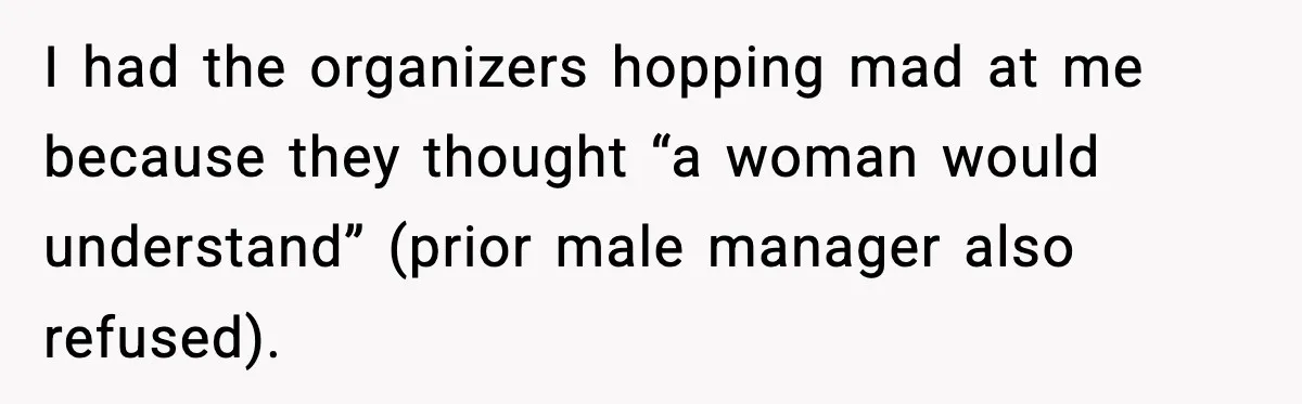 I had the organizers hopping mad at me because they thought “a woman would understand” (prior male manager also refused).