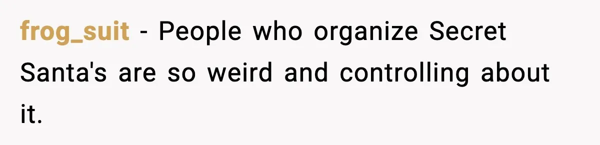 frog_suit − People who organize Secret Santa's are so weird and controlling about it.