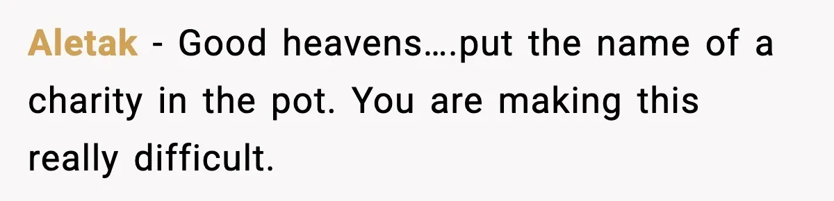 Aletak − Good heavens….put the name of a charity in the pot. You are making this really difficult.