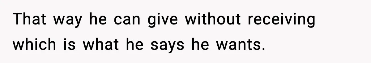 That way he can give without receiving which is what he says he wants.