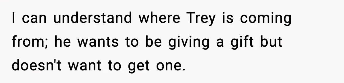 I can understand where Trey is coming from; he wants to be giving a gift but doesn't want to get one.