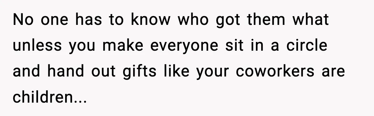 No one has to know who got them what unless you make everyone sit in a circle and hand out gifts like your coworkers are children...