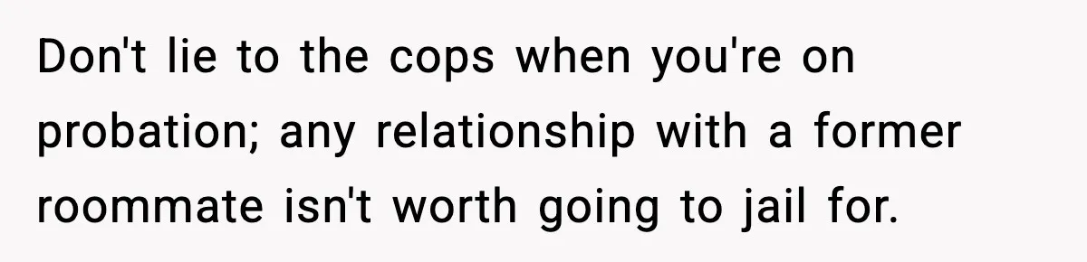 Woman Calls Ex-Roommate When Cops Come Knocking, Gets Accused Of “Betrayal” Don't lie to the cops when you're on probation; any relationship with a former roommate isn't worth going to jail for.
