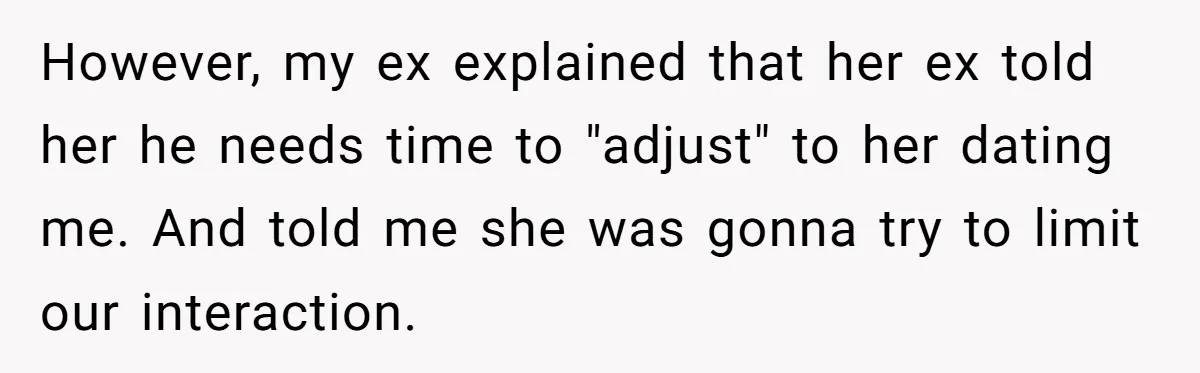 However, my ex explained that her ex told her he needs time to "adjust" to her dating me. And told me she was gonna try to limit our interaction.