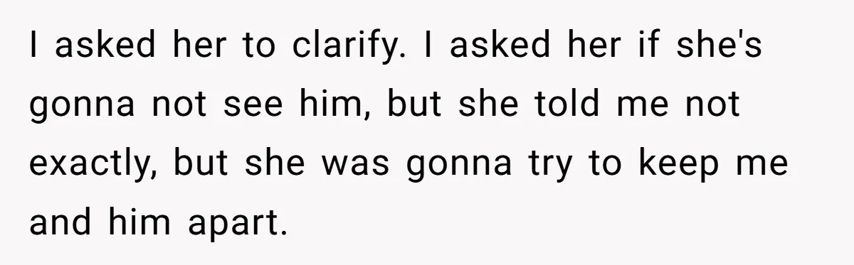 I asked her to clarify. I asked her if she's gonna not see him, but she told me not exactly, but she was gonna try to keep me and him...