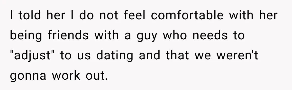 I told her I do not feel comfortable with her being friends with a guy who needs to "adjust" to us dating and that we weren't gonna work out.