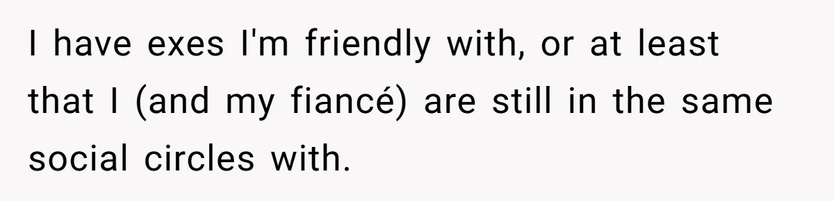 I have exes I'm friendly with, or at least that I (and my fiancé) are still in the same social circles with.