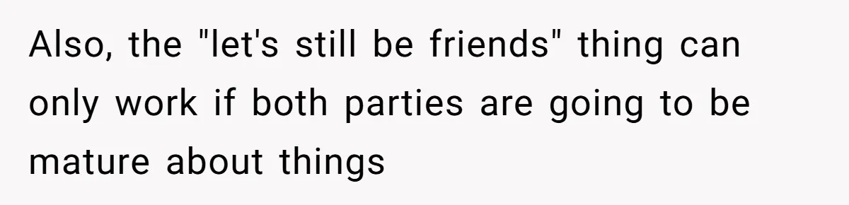 Also, the "let's still be friends" thing can only work if both parties are going to be mature about things