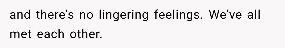 and there's no lingering feelings. We've all met each other.