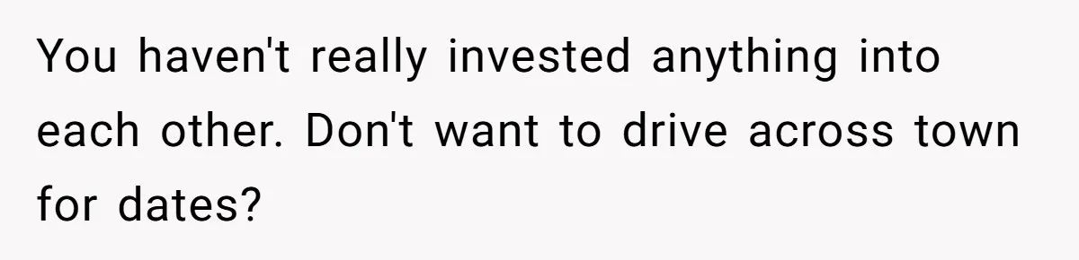You haven't really invested anything into each other. Don't want to drive across town for dates?
