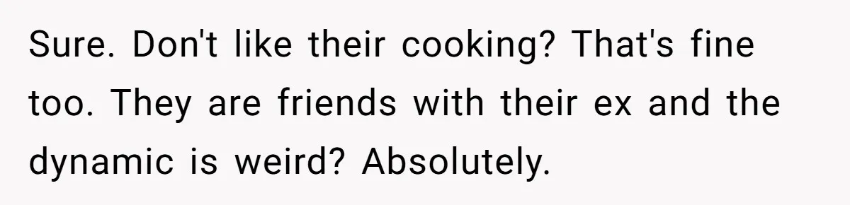 Sure. Don't like their cooking? That's fine too. They are friends with their ex and the dynamic is weird? Absolutely.