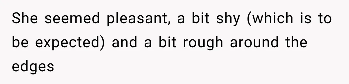 She seemed pleasant, a bit shy (which is to be expected) and a bit rough around the edges