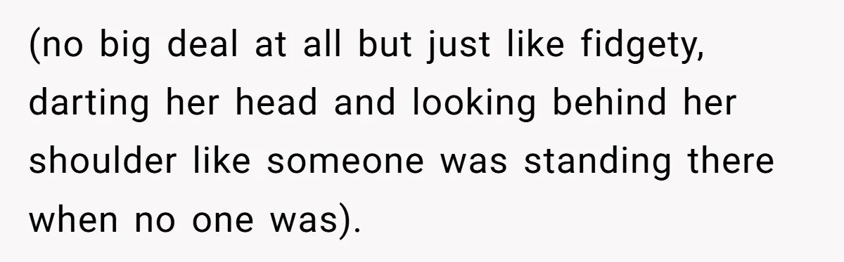 (no big deal at all but just like fidgety, darting her head and looking behind her shoulder like someone was standing there when no one was).