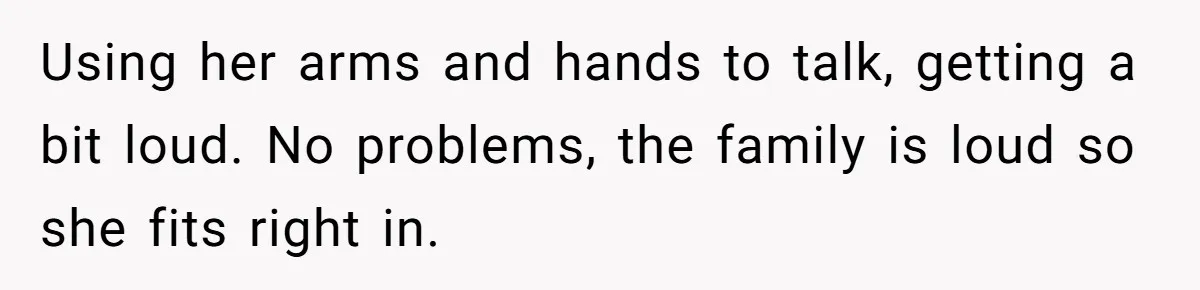 Using her arms and hands to talk, getting a bit loud. No problems, the family is loud so she fits right in.