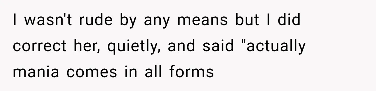 I wasn't rude by any means but I did correct her, quietly, and said "actually mania comes in all forms