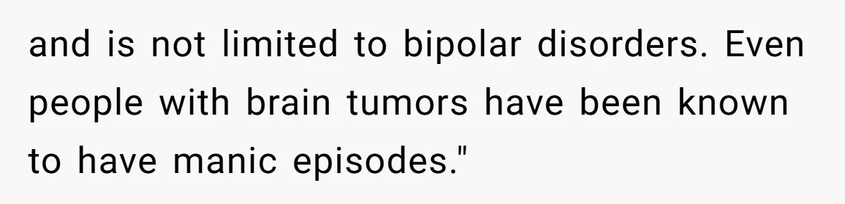 and is not limited to bipolar disorders. Even people with brain tumors have been known to have manic episodes."